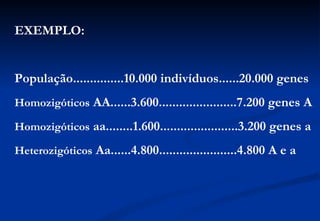 EXEMPLO:


População...............10.000 indivíduos......20.000 genes
Homozigóticos AA......3.600.......................7.200 genes A

Homozigóticos aa........1.600.......................3.200 genes a

Heterozigóticos Aa......4.800.......................4.800 A e a
 