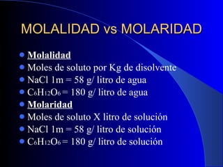 MOLALIDAD vs MOLARIDAD Molalidad Moles de soluto por Kg de disolvente NaCl 1m = 58 g/ litro de agua C 6 H 12 O 6  = 180 g/ litro de agua Molaridad Moles de soluto X litro de solución NaCl 1m = 58 g/ litro de solución C 6 H 12 O 6  = 180 g/ litro de solución 
