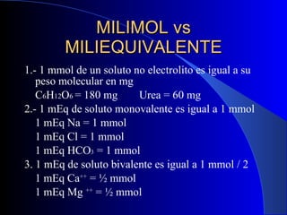 1.- 1 mmol de un soluto no electrolito es igual a su peso molecular en mg  C 6 H 12 O 6  = 180 mg Urea = 60 mg 2.- 1 mEq de soluto monovalente es igual a 1 mmol 1 mEq Na = 1 mmol 1 mEq Cl = 1 mmol 1 mEq HCO 3  = 1 mmol 3. 1 mEq de soluto bivalente es igual a 1 mmol / 2 1 mEq Ca ++  = ½ mmol 1 mEq Mg  ++  = ½ mmol MILIMOL vs MILIEQUIVALENTE 