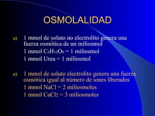 1 mmol de soluto no electrolito genera una fuerza osmótica de un miliosmol 1 mmol C 6 H 12 O 6  = 1 miliosmol 1 mmol Urea = 1 miliosmol 1 mmol de soluto electrolito genera una fuerza osmótica igual al número de iones liberados 1 mmol NaCl = 2 miliosmoles 1 mmol CaCl 2  = 3 miliosmoles OSMOLALIDAD 