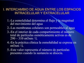I. INTERCAMBIO DE AGUA ENTRE LOS ESPACIOS INTRACELULAR Y EXTRACELULAR 1.-La osmolalidad determina el flujo y la magnitud del movimiento del agua 2.-Las membranas celulares son permeables al agua 3.-En el interior de cada compartimiento el número total de partículas osmóticamente activas es de 290 – 310 mOsm / L 4.-En la práctica clínica la osmolalidad se expresa en mOsm / L 5.-Este valor representa el número de partículas presentes cuando la sustancia se disocia. 