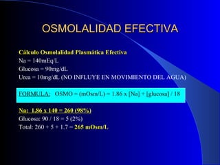 OSMOLALIDAD EFECTIVA Cálculo Osmolalidad Plasmática Efectiva Na = 140mEq/L Glucosa = 90mg/dL Urea = 10mg/dL (NO INFLUYE EN MOVIMIENTO DEL AGUA) FORMULA:   OSMO = (mOsm/L) = 1.86 x [Na] + [glucosa] / 18 Na:  1.86 x 140 = 260 (98%) Glucosa: 90 / 18 = 5 (2%) Total: 260 + 5 + 1.7 =  265 mOsm/L 