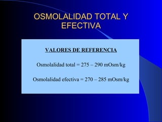 OSMOLALIDAD TOTAL Y EFECTIVA VALORES DE REFERENCIA Osmolalidad total = 275 – 290 mOsm/kg Osmolalidad efectiva = 270 – 285 mOsm/kg 