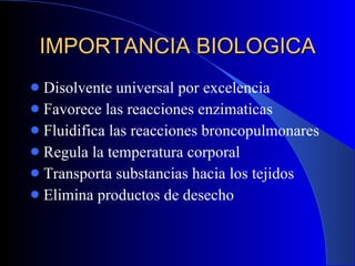 IMPORTANCIA BIOLOGICA Disolvente universal por excelencia Favorece las reacciones enzimaticas Fluidifica las reacciones broncopulmonares Regula la temperatura corporal Transporta substancias hacia los tejidos Elimina productos de desecho 