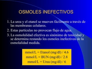 OSMOLES INEFECTIVOS 1. La urea y el etanol se mueven fácilmente a través de las membranas celulares. 2. Estas partículas no provocan flujo de agua. 3. La osmolalidad efectiva es sinónimo de tonicidad y se determina restando los osmoles inefectivos de la osmolalidad medida. mmol/L = Etanol (mg/dl) / 4.6 mmol/L = BUN (mg/dl) / 2.8 mmol/L = Urea (mg/dl) / 6 