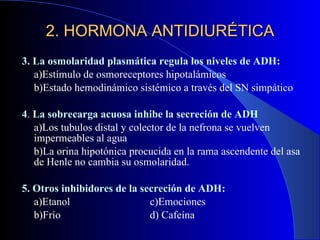 3. La osmolaridad plasmática regula los niveles de ADH: a)Estímulo de osmoreceptores hipotalámicos b)Estado hemodinámico sistémico a través del SN simpático 4 .  La sobrecarga acuosa inhibe la secreción de ADH a)Los tubulos distal y colector de la nefrona se vuelven impermeables al agua b)La orina hipotónica procucida en la rama ascendente del asa de Henle no cambia su osmolaridad. 5. Otros inhibidores de la secreción de ADH: a)Etanol c)Emociones b)Frío d) Cafeína 2. HORMONA ANTIDIURÉTICA 