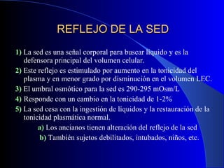 REFLEJO DE LA SED 1)  La sed es una señal corporal para buscar líquido y es la defensora principal del volumen celular. 2)  Este reflejo es estimulado por aumento en la tonicidad del plasma y en menor grado por disminución en el volumen LEC. 3)  El umbral osmótico para la sed es 290-295 mOsm/L 4)  Responde con un cambio en la tonicidad de 1-2% 5)  La sed cesa con la ingestión de líquidos y la restauración de la tonicidad plasmática normal. a)  Los ancianos tienen alteración del reflejo de la sed   b)  También sujetos debilitados, intubados, niños, etc. 
