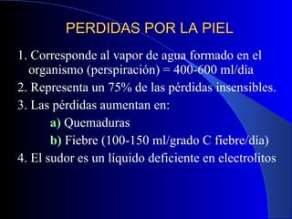 PERDIDAS POR LA PIEL 1. Corresponde al vapor de agua formado en el organismo (perspiración) = 400-600 ml/día 2. Representa un 75% de las pérdidas insensibles. 3. Las pérdidas aumentan en:   a)  Quemaduras   b)  Fiebre (100-150 ml/grado C fiebre/día) 4. El sudor es un líquido deficiente en electrolitos 