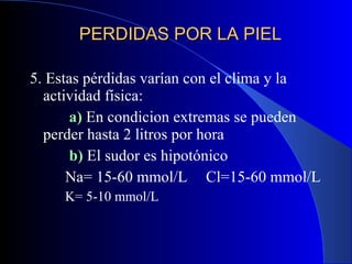PERDIDAS POR LA PIEL 5. Estas pérdidas varían con el clima y la actividad física:   a)  En condicion extremas se pueden  perder hasta 2 litros por hora   b)  El sudor es hipotónico  Na= 15-60 mmol/L Cl=15-60 mmol/L K= 5-10 mmol/L 