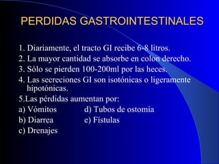 PERDIDAS GASTROINTESTINALES 1. Diariamente, el tracto GI recibe 6-8 litros. 2. La mayor cantidad se absorbe en colon derecho. 3. Sólo se pierden 100-200ml por las heces. 4. Las secreciones GI son isotónicas o ligeramente hipotónicas. 5.Las pérdidas aumentan por: a) Vómitos d) Tubos de ostomía b) Diarrea e) Fístulas c) Drenajes 