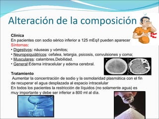 Clínica En pacientes con sodio sérico inferior  a 125 mEq/l pueden aparecer  Síntomas : Digestivos : náuseas y vómitos; Neuropsiquiátricos : cefalea, letargia,  psicosis, convulsiones y coma; Musculares : calambres,Debilidad. General :Edema intracelular y edema cerebral. Tratamiento Aumentar la concentración de sodio y la osmolaridad plasmática con el fin de recuperar el agua desplazada al espacio intracelular En todos los pacientes la restricción de líquidos (no solamente agua) es muy importante y debe ser inferior a 800 ml al día. 