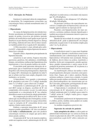 296
Equilíbrio hidroeletrolítico e hidratação no paciente cirúrgico Medicina (Ribeirão Preto) 2008; 41 (3): 287-300
Ceneviva R, Vicente YAMVA http://www.fmrp.usp.br/revista
5.2.3- Alterações do Potássio
0 potássio é o principal cátion do compartimen-
to intracelular. No compartimento extracelular sua
concentração é baixa variando normalmente entre 3,5
e 4,5 mEq/l.
• Hipocalemia
As causas da hipopotassernia são entrada insu-
ficiente (geralmente por hidratação parenteral inade-
quada) ou perdas excessivas por poliúria (período
poliúrico da insuficiência renal aguda ou por ação de
diuréticos) ou por diarréia e fístulas digestivas; doença
de Cushing, síndrome de Conn e desvio iônico (alcalo-
se) também podem levar à queda do K+
plasmático.
A fibra muscular é a mais afetada pela carên-
cia de K+
; a hipocalemia origina hipotonia da muscu-
latura lisa e estriada.
O quadro clínico, dependente principalmente da
hipotonia muscular,
caracteriza se por astenia, fraqueza muscular,
parestesias, paralisias, íleo adinâmico, irritabilidade,
letargia, com arritmias cardíacas tipo bigeminismo elou
trigeminismo, e risco de parada cardíaca em sístole.
O miocárdio pode apresentar alterações de re-
polarização, que se manifestam no traçado eletrocar-
diográfico sob a forma de prolongamento e depressão
do espaço QT e diminuição da amplitude da onda T,
que se achata com base mais ampla, chegando even-
tualmente a se inverter.
A hipocalemia é leve quando a concentração
de K+
plasmático está entre 3,5 e 3 mEq/l, moderada
entre 3 e 2,5 mEq/l e grave abaixo de 2,5 mEq/l.
0 tratamento é a administração de K+
, por via
oral (KCI xarope ou drágeas, ascorbato de K+
em
comprimidos efervescentes) ou por via endovenosa
(aumentando se a concentração de K+
nas soluções
eletrolíticas usuais ou na forma de solução polarizante).
Na compensação do déficit de K+
deve se con-
siderar que sua distribuição não é homogênea, existin-
do em proporção muito maior no espaço intracelular,
e que as variações do K+
extracelular devem estar
sujeitas a limites muito estreitos.
Embora a reposição intracelular do K+
possa
requerer grandes quantidades, o K+
deve ser adminis-
trado lenta e cuidadosamente, para não produzir
concentração excessiva no sangue que possa deter-
minar parada cardíaca.
A reposição do K+
faz se de maneira empírica,
sendo um esquema usual a administração de 40 a 60
rnEq/l por via endovenosa a velocidades não maiores
que 30 a 40 mEq/hora.
Recomenda se não ultrapassar: 0,5 mEq/min,
40 mEq/h, 100 mEq/dia.
Os pacientes cirróticos são especialmente sus-
cetíveis a complicações da hipotassemia e devem ser
tratados agressivamente na reposição do K+.
Pacientes com hipopotassernia são mais sus-
cetíveis a arritmias cardíacas durante digitalização e
também necessitam de tratamento intensivo para essa
alteração eletrolítica.
Quando há necessidade de correção rápida da
deficiência de K+
, pode se administrar K+
em solução
polarizante, na qual existe 1 U de insulina simples para
cada 3 ou 4 g de glicose.
• Hipercalemia
A insuficiência renal é a causa mais freqüente
da hipercalemia. Quando a insuficiência renal ocorre
simultaneamente com a administração de potássio, a
hipercalemia é obviamente mais acentuada. Doença
de Addison, desvio iônico na acidose, transfusões e
hemólise, lesões por esmagamento, grandes queima-
duras, grandes traumatismos e outras causas de de-
gradação de proteínas aumentam o K+ no plasma se a
função renal for insuficiente.
As manifestações clínicas são tardias e inclu-
em principalmente alterações sensoriais como pares-
tesias (face, língua, pés e mãos), paralisia flácida,
arritmias cardíacas; o maior risco, contudo, é a morte
súbita por parada cardíaca em diástole.As manifesta-
ções eletrocardiográficas são caracterizadas por on-
das T elevadas, pontiagudas, prolongamento do inter-
valo PR e do QRS e ondas S profundas.
A hipercalemia é considerada leve quando a
concentração do K+
plasmático está entre 4,5 e
5 mEq/l, moderada entre 5 e 6 mEq/l e grave entre 6 e
7 mEq/l; acima de 7 mEq/l é muito grave e requer
tratamento urgente.
O tratamento preferencial da hiperpotassemia
é a diálise, porém, medidas outras podem ser usadas
quando essa não é possível.
As medidas terapêuticas possíveis são:
Supressão da entrada de potássio
Ação antagônica do cálcio: o cálcio pode ser
administrado lentamente por via venosa na forma de
cloreto ou gluconato de cálcio 10%, na dose de 10 ml,
para neutralizar a ação do K+
sobre o músculo car-
díaco.
 