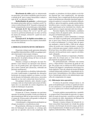 297
Medicina (Ribeirão Preto) 2008; 41 (3): 287-300 Equilíbrio hidroeletrolítico e hidratação no paciente cirúrgico
http://www.fmrp.usp.br/revista Ceneviva R, Vicente YAMVA
Bicarbonato de sódio: pode ser administrado
nos pacientes com acidose metabólica para favorecer
a entrada do K+
para o espaço intracelular e reduzir a
ação do K+
no músculo cardíaco.
Redistribuiçâo do potássio: a administração
de solução polarizante (glicose e insulina) sem K+
fa-
vorece a redistribuição do K+
forçando a migração do
íon do compartimento extracelular para o intracelular.
Extração do K+
das secreções intestinais:
resinas de trocas iônicas (Na+
ou Ca++
por K+
), por
via oral ou, preferencialmente por via retal, na forma
de enema de retenção, retiram K+
a partir de secre-
ções digestivas.
Extração do K+
do líqüido extracelular: me-
diante diálise peritoneal ou extra corpórea (hemodiáli-
se) com rim artificial.
6- HIDRATAÇÃO DO PACIENTE CIRÚRGICO
O paciente cirúrgico pode apresentar alterações
do equilíbrio hidroeletrolítico (EHE) em qualquer perí-
odo relacionado à intervenção cirúrgica.
No período pré operatório essas alterações po-
dem decorrer da própria doença de base ou de pro-
blema clínico associado.
Durante a cirurgia as alterações são mais fre-
qüentes e mais intensas nas operações mais demora-
das e nas de grande porte, que requerem mais aten-
ção e maior controle pelo anestesista, sobretudo em
pacientes predispostos.
No pós operatório os distúrbios hidroeletrolíti-
cos estão condicionados à magnitude das alterações
hormonais da resposta orgânica ao trauma e ao tem-
po de duração da hidratação endovenosa, necessária
enquanto as vias oral e enteral não forem factíveis.
Em qualquer momento, antes, durante ou após
a cirurgia, todo ato relacionado à prescrição de hidra-
tação deve ser precedido do correto diagnóstico do
estado de hidratação do paciente.
6.1- Hidratação pré-operatória
O jejum de 12 horas, freqüente nos pacientes
operados no período da manhã, resulta em redução de
aproximadamente 800 ml na água total do organismo
e o jejum de 18 horas pode corresponder à redução de
1000 a 1500 ml da água total.
A desidratação e a hiponatremia predispõem ao
choque circulatório e à insuficiência renal.
Há geralmente, diferença no estado pré opera-
tório de hidratação dos pacientes se a doença pela
qual vão ser operados está ou não complicada. São
exemplos os portadores de úlcera péptica ou de hér-
nia inguinal que, sem complicações, são operados
eletivamente, mas a complicação da úlcera por perfu-
ração ou da hérnia por obstrução intestinal requer ci-
rurgia de urgência e correção dos distúrbios hidroele-
trolíticos; apesar da urgência, grandes perdas hidroe-
letrolíticas para o terceiro espaço por edema perito-
neal, seqüestração na luz intestinal e/ou vômitos são
significativas e exigem reposição antes da cirurgia.
Pacientes hígidos, bem hidratados, candidatos
à cirurgia eletiva de pequeno porte, não necessitam,
em geral, de fluidoterapia prévia.
Para pacientes a serem submetidos à cirurgia
eletiva de médio ou grande porte, principalmente nos
que se prevê área extensa de dissecção, recomenda
se o início da hidratação 2 a 4 horas antes da opera-
ção mediante a oferta de 800 a 1500 ml de solução
salina, de acordo com o tempo de jejum e, em princí-
pio, o suficiente para manter volume urinário de 30 a
60 ml por hora; este débito urinário é, nesta situação,
indicativo de boa perfusão renal e sugestivo de hidra-
tação adequada.
Na icterícia obstrutiva é importante a fluidote-
rapia antes da cirurgia para se evitar lesões renais
pelo depósito de pigmentos biliares .
No politraumatizado, sobretudo com trauma
grave, a hipovolemia é decorrente da perda de san-
gue. De acordo com os critérios do ATLS (Advanced
Trauma Life Support) o atendimento inicial prevê in-
fusão rápida de 2 litros de solução de lactato de Ringer
(solução balanceada isotônica) e, dependendo da res-
posta renal e hemodinâmica e dos índices hematimé-
tricos, hemoterapia seletiva com administração espe-
cífica de componentes do sangue.
6.2- Hidratação intra-operatória
O estresse do paciente cirúrgico inicia se, em
geral, na hospitalização e acentua se significativamen-
te com a anestesia e o ato operatório, podendo prolon-
gar se na vigência de eventual complicação pós ope-
ratória.
A reação orgânica neuroendócrina e metabóli-
ca, proporcional à intensidade da agressão e à capaci-
dade de reação do paciente, caracteriza se pela oligú-
ria e retenção de sódio, dependentes da liberação de
hormônio anti diurético e aldosterona.
Durante o trauma cirúrgico há retração do vo-
lume extracelular funcionante em virtude das perdas
externas e da formação do terceiro espaço, perda in-
terna freqüentemente olvidada nas prescrições da te-
rapêutica hidroeletrolítica. Shires e cols. demonstra-
 