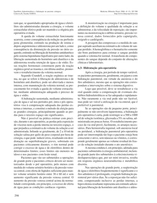 298
Equilíbrio hidroeletrolítico e hidratação no paciente cirúrgico Medicina (Ribeirão Preto) 2008; 41 (3): 287-300
Ceneviva R, Vicente YAMVA http://www.fmrp.usp.br/revista
ram que, se quantidades apropriadas de água e eletró-
litos são administradas durante a cirurgia, o volume
extracelular efetivo pode ser mantido e a oligúria pós
operatória evitada.
A queda do volume extracelular funcionante
acarreta, como conseqüência da redução na perfusão
justa glomerular, estímulo na produção de renina e
depois angiotensina e aldosterona por um lado e, como
conseqüência da diminuição da pressão no átrio es-
querdo, estímulo na liberação de hormônio antidiurético
pelo sistema hipotálamo hipofisário por outro lado; da
liberação aumentada do hormônio anti diurético e da
aldosterona resulta retenção de água e de sódio. Es-
sas reações hormonais constituem parte da reação
orgânica geral ao trauma e, em última análise, promo-
vem o restabelecimento da volemia normal.
Segundo Crandell, a reação orgânica ao trau-
ma, no que se refere à liberação de aldosterona e de
hormônio anti diurético, pode ser abreviada e menos
intensa, com manutenção da volemia normal, se pre-
cocemente for evitada a queda do volume extracelu-
lar, mediante administração adequada e precoce de
água e sódio.
A hidratação sustentada, mediante administra-
ção de água e sal nos períodos pré, intra e pós opera-
tórios visa à compensação adequada das perdas ex-
ternas e internas, e constitui o método de eleição para
as grandes cirurgias, principalmente quando as per-
das para o terceiro espaço são significantes.
Não é possível na prática estimar com preci-
são, durante o ato operatório, as perdas pela exposicão
de vísceras nem a perda interna no terceiro espaço, o
que prejudica a estimativa do volume da solução a ser
administrada. Infunde se geralmente, de 2 a 10 ml de
solução salina por quilo de peso corporal por hora de
cirurgia, o que pode induzir erros, resultando em desi-
dratação ou superhidratação graves, sobretudo em
pacientes criticamente doentes; o rim normal pode
corrigir o excesso de água e de eletrólitos dentro de
determinados limites; esses limites são menores no
idoso e nos pacientes com lesão renal.
Pacientes que vão ser submetidos a operações
de grande porte e pacientes críticos devem ser moni-
torizados desde o pré operatório, pelo menos com
medida do volume urinário horário e da pressão veno-
sa central, com oferta de líqüidos suficiente para man-
ter volume urinário horário entre 30 e 60 ml e sem
aumento significante da pressão venosa central. O
aumento da pressão venosa central acima da norma-
lidade corresponde, em princípio, a excesso de oferta
de água para as condições cardíacas vigentes.
A monitorização na cirurgia é importante para
a definição do volume e qualidade da solução a se
administrar, e da velocidade de reposição; são impor-
tantes na monitorização o débito urinário, pressão ve-
nosa central, dados fornecidos pelo capnógrafo,
oxígrafo e cardiógrafo.
A pesagem das compressas e a medida do san-
gue aspirado auxiliam na estimativa do volume de san-
gue perdido.Ahemoglobina e o hematócrito somente
são bons parâmetros para estimar o sangue perdido
quando a volemia for normal.Atransfusão de compo-
nentes do sangue depende do conjunto de alterações
clínicas e laboratoriais.
6.3- Hidratação pós-operatória
Após a cirurgia, por período de tempo variável,
os pacientes permanecem, geralmente, em jejum e com
hidratação parenteral, em virtude da anestesia e do
íleo adinâmico, mesmo que as operações não corres-
pondam a intervenções sobre o sistema digestivo.
Logo que possível, deve se restabelecer a via
oral quando então a compensação de eventuais dis-
túrbios hidroeletrolíticos se faz adequada e rapidamen-
te. Não raramente a via oral pode não ser factível,
mas pode ser viável a utilização da via enteral, que é
preferível à parenteral.
Se as operações são de pequeno porte, princi-
palmente se não envolvem laparotomia, a hidratação
pós operatória é curta, pode restringir se a 500 a 1000
ml de solução isotônica, glicosada a 5% ou salina, ad-
ministrada em poucas horas. O restabelecimento pre-
coce da via oral provê, facilmente, os arranjos neces-
sários. Para herniorrafia inguinal, sob anestesia local
ou peridural, a hidratação parenteral pós-operatória
pode ser interrompida tão logo o paciente esteja bem
consciente e ativo, sem náuseas ou vômitos, e corres-
ponde geralmente apenas ao volume residual do fras-
co da solução instalado durante o ato anestésico.
A mesma conduta é, em princípio, adotada para
pacientes submetidos à cirurgia ambulatorial, incluin-
do grande parte dos submetidos à colecistectornia vi-
deolaparoscópica que, por ser mini invasiva, resulta
em resposta orgânica neuroendócrina e metabólica
discreta.
Nas operações de grande porte, a seqüestração
de água e eletrólitos freqüentemente é significante e o
íleo adinâmico é prolongado, exigindo hidratação pa-
renteral por vários dias. Se a reposiçao não for sufici-
ente, compensando inclusive as perdas internas, a
hipovolemia resultante representa um estímulo adicio-
nal para liberação de hormônio anti diurético e aldos-
 