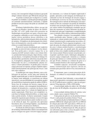 299
Medicina (Ribeirão Preto) 2008; 41 (3): 287-300 Equilíbrio hidroeletrolítico e hidratação no paciente cirúrgico
http://www.fmrp.usp.br/revista Ceneviva R, Vicente YAMVA
terona, com conseqüente redução da diurese que pode
atingir volumes menores que 500 ml de urina por dia.
As perdas eventuais por via digestiva e a uriná-
ria podem ser medidas e a perda pela perspiração pode
ser estimada satisfatoriamente; entretanto, o líqüido
perdido no terceiro espaço não pode ser calculado com
precisão.
O balanço hidroeletrolítico diário, em que são
cotejadas as entradas e perdas de água e de eletróli-
tos (Na+
, CI- e K+
), pode evitar erros grosseiros na
fluidoterapia em pacientes nos quais o terceiro espa-
ço é pequeno, sobretudo se com o reforço de determi-
nações séricas periódicas desses eletrólitos e do
hernatócrito, além da determinação diária da densida-
de urinária. A freqüência da determinação dos eletró-
litos e do hematócrito varia de acordo com a situação
clínica e o estado hidroeletrolítico.
É possível ocorrer desidratação por seqüestro
de líqüido na área de lesão cirúrgica e na luz intesti-
nal. Esta perda para o terceiro espaço faz se às
expensas do LEC normal e reduz o seu volume efeti-
vo, produzindo hemocentração, hipovolemia e redu-
ção da diurese. A terapêutica baseada no balanço hi-
droeletrolítico geralmente subestima esta perda inter-
na. A terapêutica adequada com soluções salinas ou
balanceadas em sais e, eventualmente, plasma res-
taura o volume plasmático. As perdas para o terceiro
espaço precisam ser repostas, porque o líqüido seqües-
trado transitoriamente não participa das trocas e não
tem valor volêmico.
À medida que este espaço diminui, com a esta-
bilização do paciente, ocorre uma auto infusão de
líqüido seqüestrado que, se não for eliminado median-
te função renal adequada, se transforma em edema
intersticial, com possibilidade de conseqüente quadro
de insuficiência respiratória aguda do adulto (SARA).
Nesta fase de resolução do terceiro espaço há au-
mento da volemia, com conseqüente hemodiluição e
redução do hematócrito, e aumento da diurese tanto
maior quanto maior for o volume de líqüido previa-
mente seqüestrado. Pode haver erro terapêutico se,
com base no balanço hidroeletrolítico, se tentar repor
toda a perda urinária. A diurese aumentada é reação
natural do organismo para eliminar o excesso de água
e a reposição total da diurese pode resultar no exces-
so de oferta de água. Se o paciente não apresentar
boa diurese, deve se restringir líqüidos , usar diuréticos
e, se necessário, até processos dialíticos.
O cálculo da oferta de água e eletrólitos basea-
do no balanço hidroeletrolítico diário é um método bom
para as cirurgias nas quais o terceiro espaço é peque-
no; entretanto, se o volume do líqüido seqüestrado é
grande, apresenta as desvantagens de hidratação in-
suficiente na fase de formação do terceiro espaço e
de hidratação excessiva na fase de resolução. Outra
desvantagem desse método de hidratação está relaci-
onada ao fato de a estimativa de perdas de eletrólitos
na urina e nas secreções digestivas ser feita com base
em valores médios de populações estudadas que po-
dem não raramente ser muito diferentes da perda in-
dividual real, pelo que é importante a complementação
com a avaliação clínica diária e laboratorial periódica.
Nas grandes cirurgias é recomendada a hidra-
tação sustentada antes, durante e após a cirurgia,
mantendo se volume urinário entre 30 e 60 ml por hora,
aliada à monitorização complementar necessária, clí-
nica e laboratorial. Neste esquema terapêutico, o nú-
mero de gotas da solução administrada varia de acor-
do com o volume urinário horário e a monitorização
complementar que, em grande parte dos pacientes,
pode ser feita com a simples medida periódica da pres-
são venosa central. Diurese normal, em princípio, cor-
responde à perfusão renal e hidratação adequadas e
terceiro espaço compensado. Aumenta se o número
de gotas por minuto se o volume urinário é baixo (me-
nor que 30 ml) e diminui se o número de gotas se o
volume urinário horário é alto (maior que 60 ml).
Cuidados especiais, envolvendo acompanha-
mento e monitorização mais rigorosos, devem ser
tomados para pacientes idosos e/ou criticamente do-
entes.
É importante, para a correta prescrição da hi-
dratação, se conhecer as necessidades diárias do pa-
ciente.
No paciente bem hidratado, a necessidade de
água no pós-operatório corresponde aproximadamen-
te a 30 35 ml/kg de peso corpóreo, o que em um paci-
ente de 70 kg equivale a 2100 a 2450 ml/dia.
A necessidade média de sódio é de 100 mEq/
dia, de cloro de 80 mEq/dia e de potássio de 60 mEq/
dia.
A necessidade mínima diária de calorias varia
com a idade e peso corporal (Tabela VI).
Cada grama de glicose ou de proteína fornece
4 kcal e cada grama de gordura fornece 9 kcal.
Um grama de glicose hidratada fornece 3,4 kcal,
portanto 2000 ml de solução glicosada 5% ou 1000 ml
de solução glicosada 10% equivalem a 340 kcal e su-
prem as necessidades mínimas de calorias de um pa-
ciente de 60 kg. A administração de 100 g de glicose
são suficientes para evitar a cetose do jejum e reduzir
pela metade o catabolismo protéico.
 