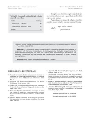 300
Equilíbrio hidroeletrolítico e hidratação no paciente cirúrgico Medicina (Ribeirão Preto) 2008; 41 (3): 287-300
Ceneviva R, Vicente YAMVA http://www.fmrp.usp.br/revista
Ceneviva R, Vicente YAMVA. Hydroelectrolytic balance and hydration in surgical patients. Medicina (Ribeirão
Preto) 2008; 41 (3): 287-300.
ABSTRACT: A fundamental basis of clinical surgery is the patients' hydroelectrolytic balance. In
conjunction with this topic, the distribution of electrolytes aming the hydric compartments, the
relation between water gain and water loss, and the main hydroelectrolytic disturbances are
discussed. Furthermore, both the hydration and the electrolytic replacement in surgery patients
are emphasized.
keywords: Fluid therapy. Water-Electrolyte Balance. Surgery.
TabelaVI: Necessidade mínima diária de calorias
deacordocomaidade
Idade kcal/kg
Crianças de 3 a 4 anos 20
Crianças com mais de 4 anos 10
Adulto 6
Soluções com eletrólitos e glicose estão dispo-
níveis no comércio, sendo a quantidade de eletrólitos
expressa em gramas.
Para o cálculo do número de mEq dos eletrólitos
contidos nessas soluções usa se a seguinte fórmula:
mg% x 10 x valência
mEq/l =
peso atômico
BIBLIOGRAFIA RECOMENDADA
1 - Ayus JC, Caramelo C. Sodium and potassium disorders. In:
Shoemaker WC, Ayres SM, Grenvik A, Holbrook PR. Textbook
of Critical Care. 4th ed. WB Saunders Co., Philadelphia. 2000:
853 61.
2 - Rotellar E. ABC dos Transtornos Eletrolíticos. Trad. Ramos
AV. Atheneu, Rio de Janeiro, 1968.
3 - Ferreira EAB. Equilíbrio hidroeletrolítico e cirurgia, In: Barbosa
H. Controle Clínico do Paciente Cirúrgico. 6ª ed. Atheneu, São
Paulo, 1992; 113-24.
4 - Freire ECS. Equilíbrio hidroeletrolítico em cirurgia. In: Vieira
OM, Chaves CP, Manso JEF, Eulálio JMR. Clínica Cirúrgica.
Fundamentos Teóricos e Práticos. Atheneu, São Paulo 2000;
13-26.
5 - Shires T, Williams J, Brown F. Acute change in extracelular
fluid associated with major surgical procedures. Ann. surg.
1961; 154: 803.
6 - Crandell WB. Parenteral fluid therapy. Surg. clin. North
America. 1968; 48: 707.
7 - Piccinato CE, Ceneviva R, Martins ACP, Moriya T, Cherri J.
Estudo comparativo de três tipos de hidratação em pacientes
submetidos à cirurgia eletiva. Rev. Assoc. Med. Bras. 1981;
27: 83.
8 - Moore FD. Resposta metabólica à lesão. In Colégio America-
no de Cirurgiões: Manual de Cuidados Pré e Pós Operatórios.
Guanabara Koogan, Rio de Janeiro, 1969.
9 - Brensilver JM, Goldberger E. Introdução às Síndromes de
Equilíbrio Hídrico, Eletrolítico e Ácido Básico. 8ª ed. Artes Mé-
dicas, Porto Alegre, 1997.
Recebido para publicação em 20/08/2008
Aprovado para publicação em 30/09/2008
 