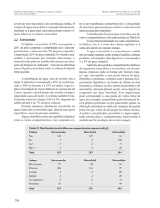 288
Equilíbrio hidroeletrolítico e hidratação no paciente cirúrgico Medicina (Ribeirão Preto) 2008; 41 (3): 287-300
Ceneviva R, Vicente YAMVA http://www.fmrp.usp.br/revista
jovem do sexo masculino e de constituição média. O
volume de água intracelular é estimado indiretamente,
medindo se a água total com radioisótopo e deste vo-
lume subtrai se o volume extracelular.
2.2- Extracelular
O líqüido extracelular (LEC) corresponde a
20% do peso corporal e compreende dois subcom-
partimentos: o intravascular (5% do peso corporal) e
o intersticial (15% do peso corporal). O volume extra-
celular é mensurado por métodos dilucionais; o
interstício não pode ser medido diretamente nas dosa-
gens de diluição do indicador consiste na diferença
entre o líquido extracelular total e o volume de líquido
intravascular.
A distribuição de água varia de acordo com a
idade. 0 interstício corresponde a 45% no recém nas-
cido, a 30% no lactente e a 15% no adulto, o que ex-
plica a facilidade de trocas hídricas na criança de até
2 anos, quando a desidratação não tratada a tempo é
importante causa de morte. Avolemia também é rela-
tivamente maior na criança: é de 8 a 9%, enquanto no
adulto normal é de 7% do peso corporal.
Existem inúmeras substâncias envolvidas na
água e entre elas os eletrólitos que, além de suas ações
específicas, exercem pressão osmótica.
Água e eletrólitos estão em equilíbrio dinâmico
entre os vários compartimentos, estes separados en-
tre si por membranas semipermeáveis: o intracelular
do interstício pela membrana celular e o interstício do
intravascular pelo endotélio.
A distribuição dos principais eletrólitos nos di-
versos compartimentos está representada na Tabela II.
Existe eletroneutralidade em cada compartimen-
to hídrico, isto é, a soma dos cátions equivale se à
soma dos ânions no mesmo espaço.
A água transcelular é a naturalmente contida
em cavidades naturais como espaço liqüórico, pleura,
peritônio, articulações, tubo digestivo e corresponde a
1 a 3% do peso corporal.
Além dos dois grandes compartimentos hídricos
do organismo, intracelular e extracelular, em circuns-
tâncias especiais pode se formar um "terceiro espa-
ço" que corresponde a uma perda interna de água,
eletrólitos e proteínas, isotônico com o plasma ou li-
geiramente hipotônico, na forma de edema na área
traumática, cirúrgica ou não, edema do peritônio e do
mesentério, derrame pleural, ascite, sucos digestivos
estagnados nas alças intestinais. Esta seqüestração
pode corresponder a uma perda de vários litros de
água, por exemplo, na peritonite generalizada por úl-
cera péptica perfurada ou por pancreatite aguda, na
obstrução intestinal ou ainda nas cirurgias de grande
porte em que a área de dissecção for muito extensa.
A perda é, em princípio, provisória e a água seqües-
trada retorna para o compartimento intravascular à
medida que há resolução do terceiro espaço.
Tabela II: Distribuição dos eletrólitos nos compartimentos aquosos (mEq/l)
Cátions Intravascular Intersticial Intracelular
Na+ 143 147 14
K+ 5 4 140
Ca+ 5 2 5
Mg ++ 2 2 25
Total 155 155 184
Ânions Intravascular Intersticial Intracelular
Bicarbonato 27 30 10
Cloretos 104 114 25
Fosfato 2 2 80
Sulfato 1 2 20
Ác.orgânicos 5 6 O
Proteínas 16 1 49
Total 155 155 184
 
