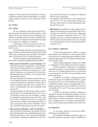 290
Equilíbrio hidroeletrolítico e hidratação no paciente cirúrgico Medicina (Ribeirão Preto) 2008; 41 (3): 287-300
Ceneviva R, Vicente YAMVA http://www.fmrp.usp.br/revista
orgânicos. Com o aumento do metabolismo, como por
exemplo na resposta endocrinometabólica ao trauma,
a água endógena aumenta e pode ultrapassar 700 ml
por dia.
4.2- Perdas
4.2.1- Renal
Os rins constituem a principal sentinela do or-
ganismo quanto à homeostase do meio interno, sendo
capazes de excretar urina escassa ou abundante, con-
centrada ou diluída, ácida ou alcalina, tendendo sem-
pre a conservar no organismo níveis normais de água
e sais, apesar das variações na ingestão.
A perda que se processa através dos rins é ex-
tremamente variável em quantidade de água e con-
teúdo de sais.
O rim normal do adulto em circunstâncias fisio-
lógicas e dieta livre elimina diariamente de 700 a 1500
ml de urina, contendo por litro em média 140 mEq de
sódio, 130 mEq de cloro e 35 mEq de potássio.
Algumas situações clínicas podem alterar a fun-
ção renal no controle do equilíbrio hidroeletrolítico.
• Rim normal submetido à ação hormonal. Das
alterações hormonais significantes, a mais freqüen-
temente encontrada na prática é a resultante da re-
ação orgânica e metabólica ao trauma e leva a alte-
rações importantes na composição da urina, inde-
pendentemente das entradas e da situação bioquí-
mica do meio interno.
Da maior liberação do hormônio anti diurético de-
corre redução na diurese que pode alcançar valores
menores que 800 ml nas primeiras 24 horas que se
seguem à agressão que provocou a situação de es-
tresse; esta diminuição não dura geralmente mais
que um dia.
A maior produção de aldosterona resulta em dimi-
nuição brusca da concentração de Na+
e CI- na uri-
na, baixando as taxas para 20 a 30 mEq/l; o retorno
à normalidade pode demorar mais que 5 dias, após
ter cessado a situação de estresse. O aumento da
aldosterona leva ainda à maior eliminação de K+
na
urina, alcançando cifras de 80 a 100 mEq/l voltan-
do ao normal também após terminado o estresse.
• Rim normal submetido à ação de diurético. A
ação do diurético determina a quantidade de sais e
água eliminada pelos rins, independentemente da si-
tuação do meio interno. Sob a ação das clorotiazidas,
por exemplo, a eliminação urinária de Na+
e K+
con-
tinua aumentada mesmo na vigência da depleção
desses íons no organismo.
Na terapêutica com diuréticos os rins podem elimi-
nar Na+
, CI e K+
em concentrações normais, po-
rém em volume maior de urina, aumentando a per-
da total desses íons.
• Rim doente. Na insuficiência renal, a oligúria acom-
panha se de diminuição da capacidade renal de con-
centração e de diluição, favorecendo a eliminação
de taxas reduzidas e constantes de Na+
, CI- e K+
;
qualquer que seja a situação bioquímica do meio
interno, haverá retenção desses íons se for mantida
sua entrada normal, com risco maior relacionado à
retenção de K+
.
4.3- Cutânea e pulmonar
A perda pela perspiração cutânea é de água
praticamente sem eletrólitos e, como a perda pulmo-
nar, é insensível.Asaída de água pelos pulmões é acom-
panhada somente por CO2
; essa perda é de água pura,
sem conteúdo salino.
A perda cutânea pulmonar aumenta com a febre
e a taquipnéia e em decorrência do trauma cirúrgico.
A febre aumenta a evaporação e a freqüência
respiratória. Admite se que cada grau de temperatura
acima de 37ºC mantido durante 24 horas corresponde
a um aumento de até 500 ml de perda hídrica neste
período de tempo.
A sudorese, ao contrário, representa perda não
somente de água, mas também de eletrólitos e, quan-
do manifesta, deve ser considerada como perda ex-
traordinária; quando intensa e mantida pode corres-
ponder à perda de até mais de 1000 ml nas 24 horas;
o conteúdo de Na+
e de CI- varia, para cada íon, entre
10 e 70 mEq/l.
A perda de água pelos pulmões aumenta na
taquipnéia e diminui na bradpnéia, podendo ser acom-
panhada por alterações do equilíbrio ácido base, res-
pectivamente alcalose respiratória e acidose respira-
tória. A traqueostomia e a assistência respiratória tor-
nam a perda de água pelos pulmões mais expressiva.
4.4- Digestiva
As secreções digestivas somam de 6000 a
8.200 ml por dia (Tabela IV).
Em condições fisiológicas normais, a água e os
eletrólitos ingeridos, somados à água e eletrólitos das
 