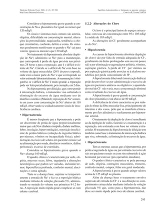 295
Medicina (Ribeirão Preto) 2008; 41 (3): 287-300 Equilíbrio hidroeletrolítico e hidratação no paciente cirúrgico
http://www.fmrp.usp.br/revista Ceneviva R, Vicente YAMVA
Considera se hiponatremia grave quando a con-
centração de Na+ plasmático for igual ou menor que
120 mEq/l.
Os sinais e sintomas mais comuns são astenia,
oligúria, dificuldade na concentração mental, altera-
ções da personalidade, taquicardia, tendência a cho-
que circulatório, confusão, delírio e coma. Os sinto-
mas geralmente manifestam se quando o Na+
cai para
valores iguais ou menores que 120 mEq/l.
No tratamento da hiponatremia absoluta (deple-
ção de Na+
) administra se Na+
para a manutenção,
que corresponde à perda de água prevista nas próxi-
mas 24 horas e para a reparação, que é o déficit exis-
tente de Na+
. Calcula se o déficit de Na' com base no
volume de água extracelular (20% do peso corporal),
onde está a maior parte do Na+
e que corresponde ao
valor estimado laboratorialmente.Amanutenção é obri-
gatória; se o déficit de Na+
é muito grande, a reparação
pode ser feita parceladamente, por exemplo, em 2 dias.
Na hiponatremia por diluição, que corresponde
à intoxicação hídrica, o tratamento visa sobretudo à
eliminação do excesso de água mediante uso de
diurético osmótico (Manitol); reposição de Na+
somen-
te em casos com concentração de Na+
abaixo de 110
mEq/l, observando se cuidadosamente sinais de insu-
ficiência cardíaca.
• Hipernatremia
É menos freqüente que a hiponatremia e pode
ser decorrente de perda de água proporcionalmente
maior que a de Na+ (diabetes insípido, diabete mellitus,
febre, insolação, hiperventilação), reposição insufici-
ente de perdas hídricas (redução da ingestão hídrica
por náuseas, vômitos ou incapacidade fisica), admi-
nistração excessiva de solutos em pacientes renais (sal
na alimentação por sonda, diuréticos osmóticos, diálise
peritoneal), excesso de esteróides.
Considera se hipernatremia grave quando o
Na+ alcança 160 mEq/l.
O quadro clínico é caracterizado por sede, oli-
gúria, mucosas secas, febre, taquipnéia e alterações
neurológicas que podem ser variadas, incluindo tre-
mor, hiperreflexia profunda, confusão mental, aluci-
nações e coma agitado.
Trata se a doença base, suprime se temporari-
amente a entrada de Na+ e faz se a reposição hídrica
mediante infusão de solução glicosada 5%, adminis-
trando se metade do volume nas primeiras 8-12 ho-
ras. A reposição muito rápida pode complicar se com
edema cerebral.
5.2.2- Alterações do Cloro
O cloro é o principal ânion do espaço extrace-
lular, com taxa de concentração entre 95 e 105 mEq/
l e média de 103 mEq/l.
As alterações do CI geralmente acompanham
as do Na+.
• Hipocloremia
As causas de hipocloremia absoluta (depleção
de cloro) são por falta de entrada adequada de CI-,
geralmente em dietas prolongadas sem ou com pouco
sal) e por eliminação exagerada por poliúria, vômitos,
aspiração gástrica. A perda de CI- por vômitos ou
por aspiração gástrica pode associar se à alcalose me-
tabólica por perda concomitante de H+
.
A hipocloremia dilucional (intoxicação hídrica)
pode desenvolver se por administração excessiva de
água em pacientes anúricos ou oligúricos; a quantida-
de total de CI- não varia, mas a concentração diminui
como resultado do excesso de água.
A hipocloremia é grave quando a concentração
do cloro plasmático está abaixo de 80 mEq/l.
A deficiência de cloro caracteriza se por redu-
ção do tônus da fibra muscular lisa, principalmente do
intestino e dos vasos, pelo que se manifesta clinica-
mente por íleo adinâmico e tardiamente por hipoten-
são arterial.
O tratamento da depleção de cloro é semelhante
ao da depleção de sódio, fazendo se a manutenção e a
reparação, esta estimada com base no volume extra-
celular. O tratamento da hipocloremia de diluição tem
também como base o tratamento da intoxicação hídrica
que visa, sobretudo, a eliminação do excesso de água.
• Hipercloremia
Tem as mesmas causas que a hipernatremia, por
perda exagerada de água ou por entrada excessiva de
sais em pacientes renais ou com rim submetido à ação
hormonal por estresse (pós operatório imediato).
O quadro clínico caracteriza se pela presença
de sede, oligúria, contrações musculares, tremores,
confusão mental, estupor, febre em geral moderada.
A hipercloremia é grave quando atinge valores
acima de 125 mEq/l no plasma.
Além da doença base o tratamento envolve
supressão de entrada do CI- e a sua diluição no com-
partimento extracelular mediante infusão de solução
glicosada 5% que, como para a hipernatremia, não
deve ser muito rápida pelo risco de edema cerebral.
 