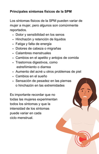 INTRODUÇÃO À SPM E SEUS SINTOMAS
Dolor y sensibilidad en los senos
Hinchazón y retención de líquidos
Fatiga y falta de energía
Dolores de cabeza o migrañas
Calambres menstruales
Cambios en el apetito y antojos de comida
Trastornos digestivos, como
estreñimiento o diarrea
Aumento del acné u otros problemas de piel
Cambios en el sueño
Sensación de pesadez en las piernas
o hinchazón en las extremidades
Principales síntomas físicos de la SPM
Los síntomas físicos de la SPM pueden variar de
mujer a mujer, pero algunos son comúnmente
reportados.
Es importante recordar que no
todas las mujeres experimentan
todos los síntomas y que la
intensidad de los síntomas
puede variar en cada
ciclo menstrual.
 