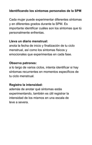 INTRODUÇÃO À SPM E SEUS SINTOMAS
Identificando los síntomas personales de la SPM
Cada mujer puede experimentar diferentes síntomas
y en diferentes grados durante la SPM. Es
importante identificar cuáles son los síntomas que tú
personalmente enfrentas.
Lleva un diario menstrual:
anota la fecha de inicio y finalización de tu ciclo
menstrual, así como los síntomas físicos y
emocionales que experimentas en cada fase.
Observa patrones:
a lo largo de varios ciclos, intenta identificar si hay
síntomas recurrentes en momentos específicos de
tu ciclo menstrual.
Registra la intensidad:
además de anotar qué síntomas estás
experimentando, también es útil registrar la
intensidad de los mismos en una escala de
leve a severa.
 