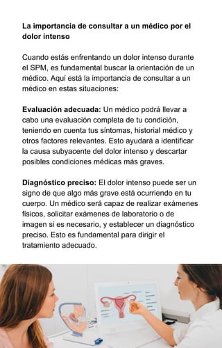 La importancia de consultar a un médico por el
dolor intenso
Cuando estás enfrentando un dolor intenso durante
el SPM, es fundamental buscar la orientación de un
médico. Aquí está la importancia de consultar a un
médico en estas situaciones:
Evaluación adecuada: Un médico podrá llevar a
cabo una evaluación completa de tu condición,
teniendo en cuenta tus síntomas, historial médico y
otros factores relevantes. Esto ayudará a identificar
la causa subyacente del dolor intenso y descartar
posibles condiciones médicas más graves.
Diagnóstico preciso: El dolor intenso puede ser un
signo de que algo más grave está ocurriendo en tu
cuerpo. Un médico será capaz de realizar exámenes
físicos, solicitar exámenes de laboratorio o de
imagen si es necesario, y establecer un diagnóstico
preciso. Esto es fundamental para dirigir el
tratamiento adecuado.
 
