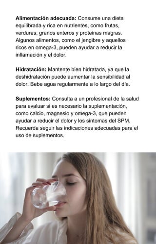Alimentación adecuada: Consume una dieta
equilibrada y rica en nutrientes, como frutas,
verduras, granos enteros y proteínas magras.
Algunos alimentos, como el jengibre y aquellos
ricos en omega-3, pueden ayudar a reducir la
inflamación y el dolor.
Hidratación: Mantente bien hidratada, ya que la
deshidratación puede aumentar la sensibilidad al
dolor. Bebe agua regularmente a lo largo del día.
Suplementos: Consulta a un profesional de la salud
para evaluar si es necesario la suplementación,
como calcio, magnesio y omega-3, que pueden
ayudar a reducir el dolor y los síntomas del SPM.
Recuerda seguir las indicaciones adecuadas para el
uso de suplementos.
 