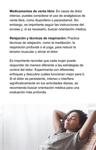 Medicamentos de venta libre: En casos de dolor
intenso, puedes considerar el uso de analgésicos de
venta libre, como ibuprofeno o paracetamol. Sin
embargo, es importante seguir las instrucciones del
envase y, si es necesario, buscar orientación médica.
Relajación y técnicas de respiración: Practica
técnicas de relajación, como la meditación, la
respiración profunda o el yoga, para reducir la
tensión muscular y aliviar el dolor.
Es importante recordar que cada mujer puede
responder de manera diferente a las estrategias de
control del dolor. Experimenta con diferentes
enfoques y descubre cuáles funcionan mejor para ti.
Si el dolor es persistente, intenso o interfiere
significativamente en tus actividades diarias, se
recomienda buscar orientación médica para una
evaluación más profunda.
 