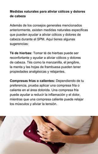 Medidas naturales para aliviar cólicos y dolores
de cabeza
Además de los consejos generales mencionados
anteriormente, existen medidas naturales específicas
que pueden ayudar a aliviar cólicos y dolores de
cabeza durante el SPM. Aquí tienes algunas
sugerencias:
Té de hierbas: Tomar té de hierbas puede ser
reconfortante y ayudar a aliviar cólicos y dolores
de cabeza. Tés como la manzanilla, el jengibre,
la menta y las hojas de frambuesa pueden tener
propiedades analgésicas y relajantes.
Compresas frías o calientes: Dependiendo de tu
preferencia, prueba aplicar una compresa fría o
caliente en el área dolorida. Una compresa fría
puede ayudar a reducir la inflamación y el dolor,
mientras que una compresa caliente puede relajar
los músculos y aliviar la tensión.
 