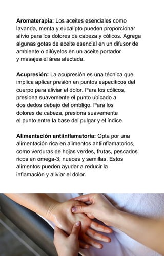 Aromaterapia: Los aceites esenciales como
lavanda, menta y eucalipto pueden proporcionar
alivio para los dolores de cabeza y cólicos. Agrega
algunas gotas de aceite esencial en un difusor de
ambiente o dilúyelos en un aceite portador
y masajea el área afectada.
Acupresión: La acupresión es una técnica que
implica aplicar presión en puntos específicos del
cuerpo para aliviar el dolor. Para los cólicos,
presiona suavemente el punto ubicado a
dos dedos debajo del ombligo. Para los
dolores de cabeza, presiona suavemente
el punto entre la base del pulgar y el índice.
Alimentación antiinflamatoria: Opta por una
alimentación rica en alimentos antiinflamatorios,
como verduras de hojas verdes, frutas, pescados
ricos en omega-3, nueces y semillas. Estos
alimentos pueden ayudar a reducir la
inflamación y aliviar el dolor.
 