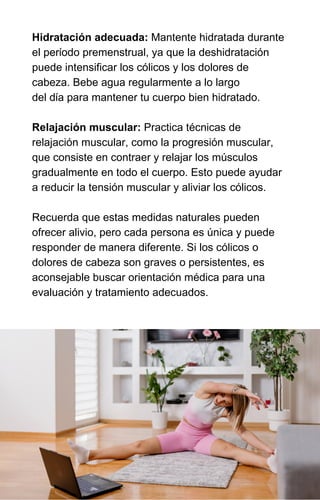 Hidratación adecuada: Mantente hidratada durante
el período premenstrual, ya que la deshidratación
puede intensificar los cólicos y los dolores de
cabeza. Bebe agua regularmente a lo largo
del día para mantener tu cuerpo bien hidratado.
Relajación muscular: Practica técnicas de
relajación muscular, como la progresión muscular,
que consiste en contraer y relajar los músculos
gradualmente en todo el cuerpo. Esto puede ayudar
a reducir la tensión muscular y aliviar los cólicos.
Recuerda que estas medidas naturales pueden
ofrecer alivio, pero cada persona es única y puede
responder de manera diferente. Si los cólicos o
dolores de cabeza son graves o persistentes, es
aconsejable buscar orientación médica para una
evaluación y tratamiento adecuados.
 