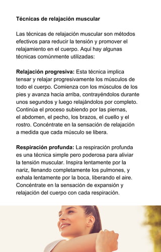 Técnicas de relajación muscular
Las técnicas de relajación muscular son métodos
efectivos para reducir la tensión y promover el
relajamiento en el cuerpo. Aquí hay algunas
técnicas comúnmente utilizadas:
Relajación progresiva: Esta técnica implica
tensar y relajar progresivamente los músculos de
todo el cuerpo. Comienza con los músculos de los
pies y avanza hacia arriba, contrayéndolos durante
unos segundos y luego relajándolos por completo.
Continúa el proceso subiendo por las piernas,
el abdomen, el pecho, los brazos, el cuello y el
rostro. Concéntrate en la sensación de relajación
a medida que cada músculo se libera.
Respiración profunda: La respiración profunda
es una técnica simple pero poderosa para aliviar
la tensión muscular. Inspira lentamente por la
nariz, llenando completamente los pulmones, y
exhala lentamente por la boca, liberando el aire.
Concéntrate en la sensación de expansión y
relajación del cuerpo con cada respiración.
 