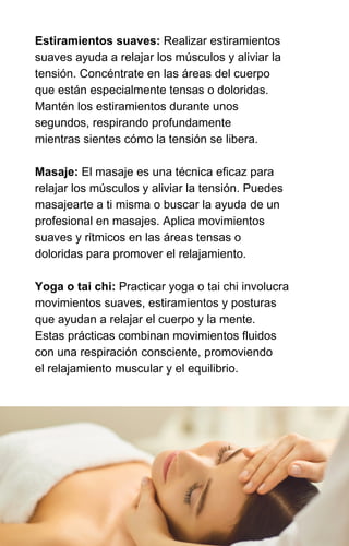 Estiramientos suaves: Realizar estiramientos
suaves ayuda a relajar los músculos y aliviar la
tensión. Concéntrate en las áreas del cuerpo
que están especialmente tensas o doloridas.
Mantén los estiramientos durante unos
segundos, respirando profundamente
mientras sientes cómo la tensión se libera.
Masaje: El masaje es una técnica eficaz para
relajar los músculos y aliviar la tensión. Puedes
masajearte a ti misma o buscar la ayuda de un
profesional en masajes. Aplica movimientos
suaves y rítmicos en las áreas tensas o
doloridas para promover el relajamiento.
Yoga o tai chi: Practicar yoga o tai chi involucra
movimientos suaves, estiramientos y posturas
que ayudan a relajar el cuerpo y la mente.
Estas prácticas combinan movimientos fluidos
con una respiración consciente, promoviendo
el relajamiento muscular y el equilibrio.
 