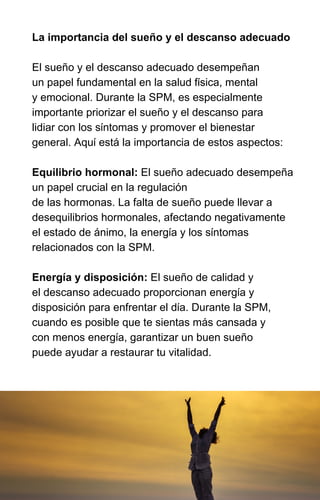 La importancia del sueño y el descanso adecuado
El sueño y el descanso adecuado desempeñan
un papel fundamental en la salud física, mental
y emocional. Durante la SPM, es especialmente
importante priorizar el sueño y el descanso para
lidiar con los síntomas y promover el bienestar
general. Aquí está la importancia de estos aspectos:
Equilibrio hormonal: El sueño adecuado desempeña
un papel crucial en la regulación
de las hormonas. La falta de sueño puede llevar a
desequilibrios hormonales, afectando negativamente
el estado de ánimo, la energía y los síntomas
relacionados con la SPM.
Energía y disposición: El sueño de calidad y
el descanso adecuado proporcionan energía y
disposición para enfrentar el día. Durante la SPM,
cuando es posible que te sientas más cansada y
con menos energía, garantizar un buen sueño
puede ayudar a restaurar tu vitalidad.
 