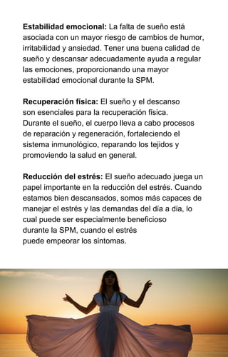 Estabilidad emocional: La falta de sueño está
asociada con un mayor riesgo de cambios de humor,
irritabilidad y ansiedad. Tener una buena calidad de
sueño y descansar adecuadamente ayuda a regular
las emociones, proporcionando una mayor
estabilidad emocional durante la SPM.
Recuperación física: El sueño y el descanso
son esenciales para la recuperación física.
Durante el sueño, el cuerpo lleva a cabo procesos
de reparación y regeneración, fortaleciendo el
sistema inmunológico, reparando los tejidos y
promoviendo la salud en general.
Reducción del estrés: El sueño adecuado juega un
papel importante en la reducción del estrés. Cuando
estamos bien descansados, somos más capaces de
manejar el estrés y las demandas del día a día, lo
cual puede ser especialmente beneficioso
durante la SPM, cuando el estrés
puede empeorar los síntomas.
 