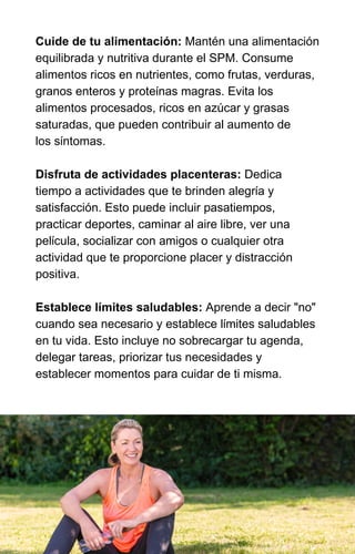 Cuide de tu alimentación: Mantén una alimentación
equilibrada y nutritiva durante el SPM. Consume
alimentos ricos en nutrientes, como frutas, verduras,
granos enteros y proteínas magras. Evita los
alimentos procesados, ricos en azúcar y grasas
saturadas, que pueden contribuir al aumento de
los síntomas.
Disfruta de actividades placenteras: Dedica
tiempo a actividades que te brinden alegría y
satisfacción. Esto puede incluir pasatiempos,
practicar deportes, caminar al aire libre, ver una
película, socializar con amigos o cualquier otra
actividad que te proporcione placer y distracción
positiva.
Establece límites saludables: Aprende a decir "no"
cuando sea necesario y establece límites saludables
en tu vida. Esto incluye no sobrecargar tu agenda,
delegar tareas, priorizar tus necesidades y
establecer momentos para cuidar de ti misma.
 
