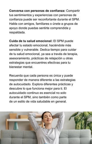 Conversa con personas de confianza: Compartir
tus sentimientos y experiencias con personas de
confianza puede ser reconfortante durante el SPM.
Habla con amigos, familiares o únete a grupos de
apoyo donde puedas sentirte comprendida y
respaldada.
Cuida de tu salud emocional: El SPM puede
afectar tu estado emocional, haciéndote más
sensible y vulnerable. Dedica tiempo para cuidar
de tu salud emocional, ya sea a través de terapia,
asesoramiento, prácticas de relajación u otras
estrategias que encuentres efectivas para tu
bienestar mental.
Recuerda que cada persona es única y puede
responder de manera diferente a las estrategias
de autocuidado. Explora diferentes prácticas y
descubre lo que funciona mejor para ti. El
autocuidado continuo es esencial no solo
durante el SPM, sino también como parte
de un estilo de vida saludable en general.
 