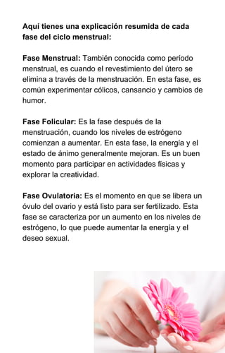 Aquí tienes una explicación resumida de cada
fase del ciclo menstrual:
Fase Menstrual: También conocida como período
menstrual, es cuando el revestimiento del útero se
elimina a través de la menstruación. En esta fase, es
común experimentar cólicos, cansancio y cambios de
humor.
Fase Folicular: Es la fase después de la
menstruación, cuando los niveles de estrógeno
comienzan a aumentar. En esta fase, la energía y el
estado de ánimo generalmente mejoran. Es un buen
momento para participar en actividades físicas y
explorar la creatividad.
Fase Ovulatoria: Es el momento en que se libera un
óvulo del ovario y está listo para ser fertilizado. Esta
fase se caracteriza por un aumento en los niveles de
estrógeno, lo que puede aumentar la energía y el
deseo sexual.
 