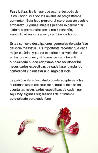 Fase Lútea: Es la fase que ocurre después de
la ovulación, cuando los niveles de progesterona
aumentan. Esta fase prepara el útero para un posible
embarazo. Algunas mujeres pueden experimentar
síntomas premenstruales como hinchazón,
sensibilidad en los senos y cambios de humor.
Estas son solo descripciones generales de cada fase
del ciclo menstrual. Es importante recordar que cada
mujer es única y puede experimentar variaciones
en las duraciones y síntomas de cada fase. El
autocuidado puede adaptarse para satisfacer las
necesidades específicas de cada fase, brindando
comodidad y bienestar a lo largo del ciclo.
La práctica de autocuidado puede adaptarse a las
diferentes fases del ciclo menstrual, teniendo en
cuenta las necesidades específicas de cada fase.
Aquí hay algunas sugerencias de rutinas de
autocuidado para cada fase:
 