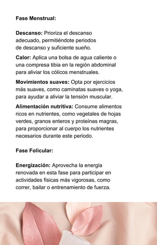 Fase Menstrual:
Descanso: Prioriza el descanso
adecuado, permitiéndote periodos
de descanso y suficiente sueño.
Calor: Aplica una bolsa de agua caliente o
una compresa tibia en la región abdominal
para aliviar los cólicos menstruales.
Movimientos suaves: Opta por ejercicios
más suaves, como caminatas suaves o yoga,
para ayudar a aliviar la tensión muscular.
Alimentación nutritiva: Consume alimentos
ricos en nutrientes, como vegetales de hojas
verdes, granos enteros y proteínas magras,
para proporcionar al cuerpo los nutrientes
necesarios durante este período.
Fase Folicular:
Energización: Aprovecha la energía
renovada en esta fase para participar en
actividades físicas más vigorosas, como
correr, bailar o entrenamiento de fuerza.
 