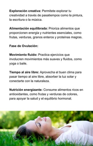 Exploración creativa: Permítete explorar tu
creatividad a través de pasatiempos como la pintura,
la escritura o la música.
Alimentación equilibrada: Prioriza alimentos que
proporcionen energía y nutrientes esenciales, como
frutas, verduras, granos enteros y proteínas magras.
Fase de Ovulación:
Movimiento fluido: Practica ejercicios que
involucren movimientos más suaves y fluidos, como
yoga o baile.
Tiempo al aire libre: Aprovecha el buen clima para
pasar tiempo al aire libre, absorber la luz solar y
conectarte con la naturaleza.
Nutrición energizante: Consume alimentos ricos en
antioxidantes, como frutas y verduras de colores,
para apoyar la salud y el equilibrio hormonal.
 