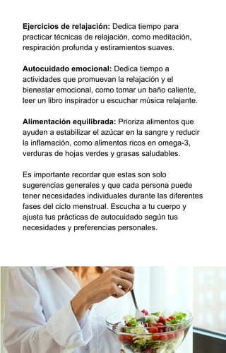 Ejercicios de relajación: Dedica tiempo para
practicar técnicas de relajación, como meditación,
respiración profunda y estiramientos suaves.
Autocuidado emocional: Dedica tiempo a
actividades que promuevan la relajación y el
bienestar emocional, como tomar un baño caliente,
leer un libro inspirador u escuchar música relajante.
Alimentación equilibrada: Prioriza alimentos que
ayuden a estabilizar el azúcar en la sangre y reducir
la inflamación, como alimentos ricos en omega-3,
verduras de hojas verdes y grasas saludables.
Es importante recordar que estas son solo
sugerencias generales y que cada persona puede
tener necesidades individuales durante las diferentes
fases del ciclo menstrual. Escucha a tu cuerpo y
ajusta tus prácticas de autocuidado según tus
necesidades y preferencias personales.
 