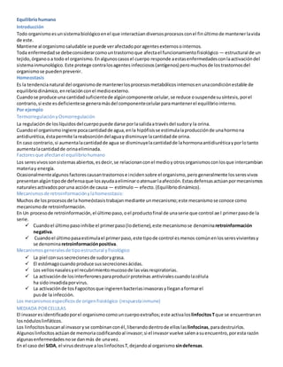 Equilibriohumano
Introducción
Todo organismoesunsistemabiológicoenel que interactúandiversosprocesosconel finúltimode mantenerlavida
de este.
Mantiene al organismosaludable se puede verafectadoporagentesexternosointernos.
Toda enfermedadse debeconsiderarcomountrastornoque afectael funcionamientofisiológico — estructural de un
tejido,órganooa todo el organismo.Enalgunoscasosel cuerpo responde aestasenfermedadesconlaactivacióndel
sistemainmunológico.Este protege contralosagentes infecciosos(antígenos) peromuchosde lostrastornosdel
organismose puedenprevenir.
Homeostasis
Es la tendencianatural del organismode mantenerlosprocesosmetabólicos internosenunacondiciónestable de
equilibriodinámico,enrelaciónconel medioexterno.
Cuandose produce una cantidadsuficientede algúncomponente celular, se reduce osuspendesu síntesis,porel
contrario,si este esdeficientese generamásdel componentecelularparamantenerel equilibriointerno.
Por ejemplo
TermorregulaciónyOsmorregulación
La regulaciónde loslíquidosdelcuerpopuede darse porlasalidaatravésdel sudory la orina.
Cuandoel organismoingiere pocacantidadde agua,enla hipófisisse estimulalaproducciónde unahormona
antidiurética,éstapermite lareabsorcióndelaguaydisminuye lacantidadde orina.
En caso contrario,si aumentalacantidadde agua se disminuyelacantidadde lahormonaantidiuréticayporlotanto
aumentalacantidadde orinaeliminada.
Factoresque afectanel equilibriohumano
Los seresvivossonsistemasabiertos,esdecir,se relacionanconel medioy otrosorganismosconlosque intercambian
materiay energía.
Ocasionalmentealgunosfactorescausantrastornose incidensobre el organismo,pero generalmente losseresvivos
presentanalgúntipode defensaque losayudaaeliminaroatenuarlaafección.Estasdefensasactúanpormecanismos
naturalesactivadosporuna acciónde causa — estímulo— efecto.(Equilibriodinámico).
Mecanismosde retroinformaciónylahomeostasis:
Muchos de losprocesosde la homeóstasistrabajan mediante unmecanismo;este mecanismose conoce como
mecanismode retroinformación.
En Un procesode retroinformación,el últimopaso,oel productofinal de unaserie que control ae l primerpasode la
serie.
 Cuandoel últimopasoinhibe el primerpaso(lodetiene),este mecanismose denominaretroinformación
negativa.
 Cuandoel últimopasaestimulael primerpaso,este tipode control esmenos comúnenlosseresvivientesy
se denominaretroinformaciónpositiva.
Mecanismosgeneralesde tipoestructural yfisiológico
 La piel consussecrecionesde sudorygrasa.
 El estómagocuando produce sussecrecionesácidas.
 Los vellosnasalesyel recubrimientomucosode lasvíasrespiratorias.
 La activaciónde losinterferonesparaproducirproteínas antiviralescuandolacélula
ha sidoinvadidaporvirus.
 La activaciónde tosFagocitosque ingierenbacteriasinvasorasylleganaformarel
pusde la infección.
Los mecanismosespecíficosde origenfisiológico (respuestainmune)
MEDIADA PORCELULAS
El invasoresidentificadoporel organismocomouncuerpoextraños;este activalos linfocitosTque se encuentranen
losnóduloslinfáticos.
Los linfocitosbuscanal invasoryse combinanconél,liberandodentrode elloslaslinfocinas,paradestruirlos.
Algunoslinfocitosactúande memoria codificandoal invasor;si el invasorvuelve salenasuencuentro,poresta razón
algunasenfermedadesnose danmás de unavez.
En el caso del SIDA, el virusdestruye aloslinfocitosT,dejandoal organismo sindefensas.
 