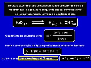 Medidas experimentais de condutibilidade de corrente elétrica
mostram que a água, pura ou quando usada como solvente,
se ioniza fracamente, formando o equilíbrio iônico:
HH2O ( l )
+
(aq) + (aq)OH –
A constante de equilíbrio será: Ki =
[ H ] [ OH ]
[ H2O ]
+ –
como a concentração da água é praticamente constante, teremos:
=Ki x [ H2O] [ H ] [ OH ]+ –
PRODUTO IÔNICO DA ÁGUA ( Kw )
Kw
– 14
A 25°C a constante “Kw” vale 10 mol/L
– 14
[ H ] [ OH ] = 10+ –
 