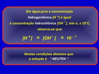 Em água pura a concentração
hidrogeniônica [H ] é igual
à concentração hidroxiliônica [OH ], isto é, a 25°C,
observa-se que:
+
–
= – 7
[H ] [OH ]+ –
10=
Nestas condições dizemos que
a solução é “ NEUTRA “
 