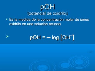 pOHpOH
(potencial de oxidrilo)(potencial de oxidrilo)
 Es la medida de la concentración molar de ionesEs la medida de la concentración molar de iones
oxidrilo en una solución acuosaoxidrilo en una solución acuosa
 pOH =pOH = ─ log─ log [[OOHH¯¯]]
 