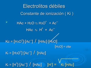 Electrolitos débilesElectrolitos débiles

HAc + HHAc + H22OO ⇆⇆ HH33OO++
+ Ac+ Ac¯¯
HAcHAc ⇆⇆ HH++
+ Ac+ Ac¯¯
Kc =Kc = [[HH33OO++
]·[]·[AcAc¯¯]] // [[HAcHAc]·[]·[HH22OO]]
[[HH22OO]] = ctte= ctte
KKii == [[HH33OO++
]·[]·[AcAc¯¯]] // [[HAcHAc]]
KKii == [[HH++
]·[]·[AcAc¯¯]] // [[HAcHAc]] [[HH++
] =] = KKii [[HAcHAc]]
Constante de ionización ( Ki )Constante de ionización ( Ki )
 