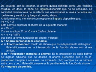 De acuerdo con lo anterior, el ahorro queda definido como una variable
residual, es decir, la parte del ingreso disponible que no se consume. La
sociedad primero trata de satisfacer sus necesidades a través del consumo
de bienes y servicios, y luego, si puede, ahorra.
Anteriormente se mencionó con respecto al ingreso disponible que:
Yd = C + A
Esto permite expresar al ahorro de la siguiente manera:
A = Yd - C
Y si se sustituye C por C = a + bYd se obtiene:
A = -a + (1-b)Yd
que sería la forma funcional del ahorro, y donde:
A = Ahorro personal de la economía.
-a = Ahorro autónomo: monto de ahorro que es independiente del ingreso.
Matemáticamente es la intersección de la función ahorro con el eje
vertical.
(1-b) = Propensión marginal a ahorrar: Es la proporción de cada bolivar
de ingreso adicional que se destina al ahorro. Recuerde que b es la
propensión marginal a consumir. La expresión (1-b) siempre es un número
entre cero y uno. Matemáticamente es la pendiente de la función de ahorro.
Yd = Ingreso disponible.
 