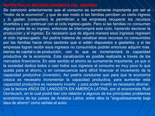 IMPORTANCIA MACROECONOMICA DEL AHORRO
Se mencionó anteriormente que el consumo es sumamente importante por ser el
"motor de la economía", y que de ese modo si las familias perciben un cierto ingreso
y lo gastan (consumen) le permitirían a las empresas recuperar los recursos
invertidos y así continuar con el ciclo ingreso-gasto. Pero si las familias no consumen
alguna parte de su ingreso, entonces se interrumpirá este ciclo, haciendo decrecer la
producción y el ingreso. Es necesario que de alguna manera esos ingresos regresen
al ciclo ingreso-gasto. Así podría tratarse de canalizar esos recursos no consumidos
por las familias hacia otros sectores que si estén dispuestos a gastarlos, y si las
empresas logran recibir esos ingresos no consumidos podrán entonces adquirir más
bienes de capital o de producción, con lo que se incrementará la capacidad
productiva de la economía. Esta canalización es posible realizarla a través de los
mercados financieros. En este sentido el ahorro es sumamente importante, ya que si
la sociedad dedica todos o casi todos sus ingresos al consumo es muy poco lo que
queda para el ahorro, y en consecuencia será difícil financiar el incremento de la
capacidad productiva (inversión). Así podría concluirse que para que la economía
crezca es necesario incrementar la capacidad productiva, para aumentar esta
capacidad productiva es necesario invertir, y para poder invertir es necesario ahorrar.
Lea la lectura AÑOS DE LANGOSTA EN AMERICA LATINA, por el economista Rudi
Dornbusch, en la cual podrá leer con relación a algunos de los principales problemas
económicos de los países de América Latina, entre ellos la "angustiosamente baja
tasa de ahorro" como señala el autor.
 