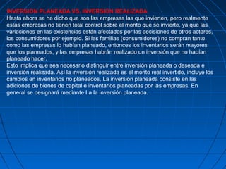 INVERSION PLANEADA VS. INVERSION REALIZADA
Hasta ahora se ha dicho que son las empresas las que invierten, pero realmente
estas empresas no tienen total control sobre el monto que se invierte, ya que las
variaciones en las existencias están afectadas por las decisiones de otros actores,
los consumidores por ejemplo. Si las familias (consumidores) no compran tanto
como las empresas lo habían planeado, entonces los inventarios serán mayores
que los planeados, y las empresas habrán realizado un inversión que no habían
planeado hacer.
Esto implica que sea necesario distinguir entre inversión planeada o deseada e
inversión realizada. Así la inversión realizada es el monto real invertido, incluye los
cambios en inventarios no planeados. La inversión planeada consiste en las
adiciones de bienes de capital e inventarios planeadas por las empresas. En
general se designará mediante I a la inversión planeada.
 